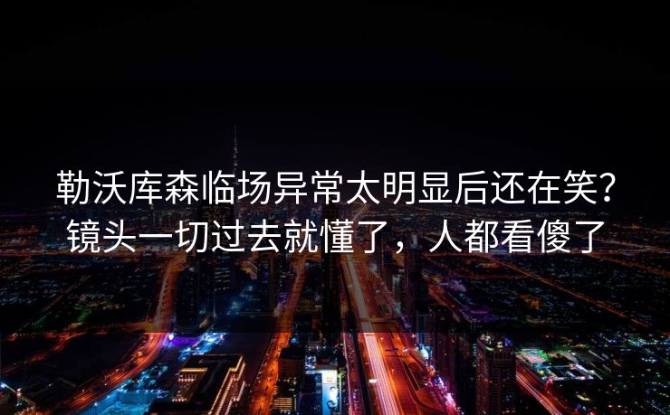 勒沃库森临场异常太明显后还在笑？镜头一切过去就懂了，人都看傻了