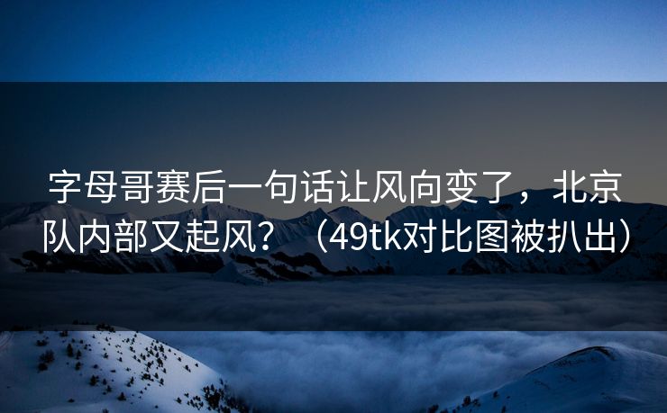 字母哥赛后一句话让风向变了，北京队内部又起风？（49tk对比图被扒出）