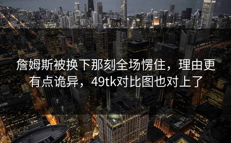 詹姆斯被换下那刻全场愣住，理由更有点诡异，49tk对比图也对上了