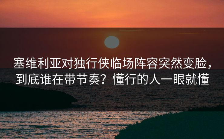 塞维利亚对独行侠临场阵容突然变脸，到底谁在带节奏？懂行的人一眼就懂