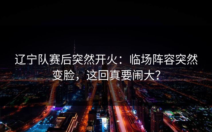 辽宁队赛后突然开火：临场阵容突然变脸，这回真要闹大？
