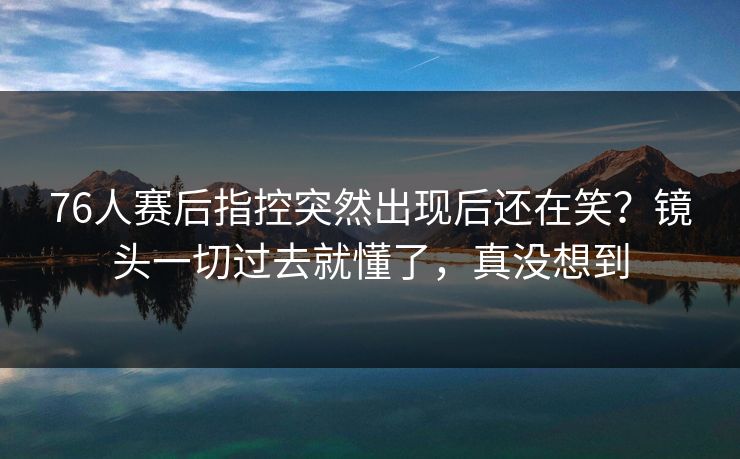 76人赛后指控突然出现后还在笑？镜头一切过去就懂了，真没想到