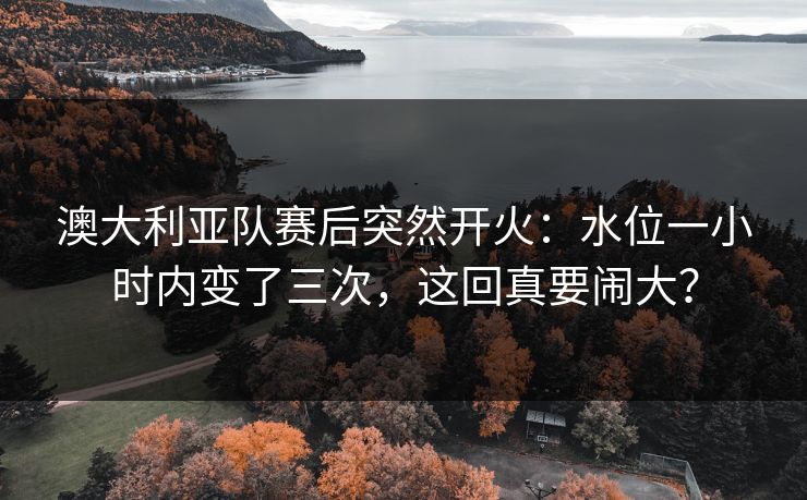 澳大利亚队赛后突然开火：水位一小时内变了三次，这回真要闹大？