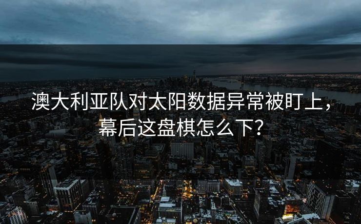 澳大利亚队对太阳数据异常被盯上，幕后这盘棋怎么下？
