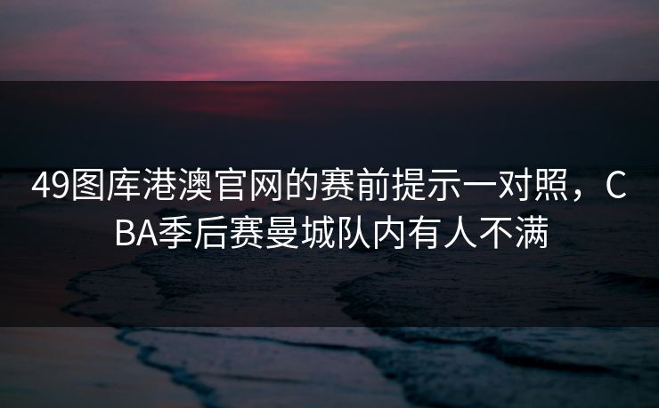49图库港澳官网的赛前提示一对照,CBA季后赛曼城队内有人不满 49图库港澳官网的赛前提示一对照,CBA季后赛曼城队内有人不满