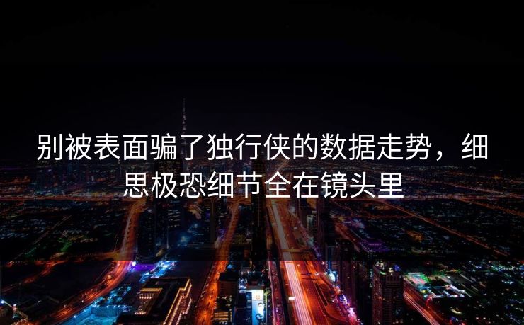 别被表面骗了独行侠的数据走势，细思极恐细节全在镜头里