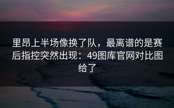 里昂上半场像换了队，最离谱的是赛后指控突然出现：49图库官网对比图给了