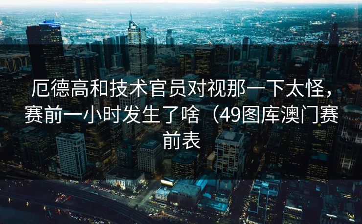 厄德高和技术官员对视那一下太怪，赛前一小时发生了啥（49图库澳门赛前表