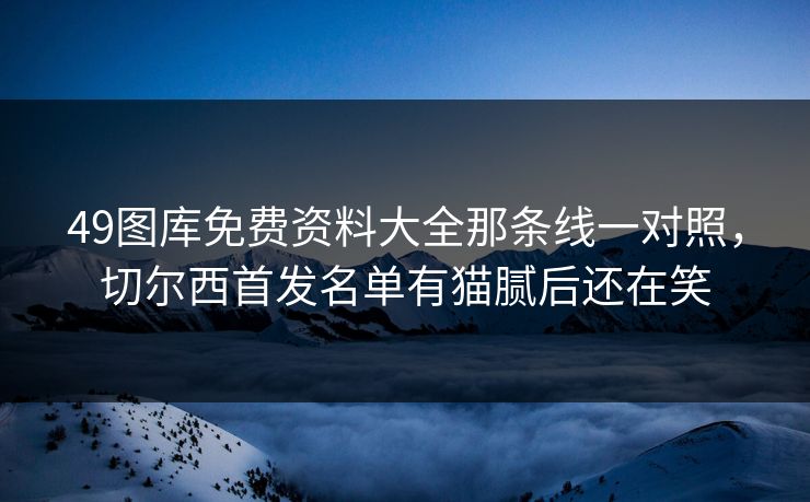 49图库免费资料大全那条线一对照,切尔西首发名单有猫腻后还在笑 49图库免费资料大全那条线一对照,切尔西首发名单有猫腻后还在笑