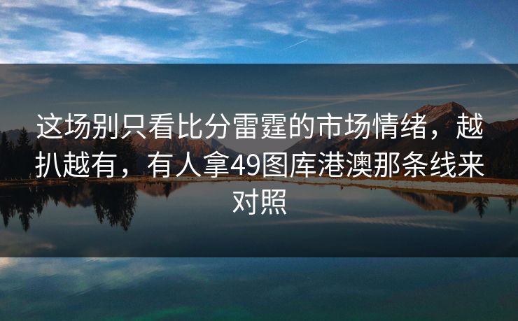 这场别只看比分雷霆的市场情绪,越扒越有,有人拿49图库港澳那条线来对照 这场别只看比分雷霆的市场情绪,越扒越有,有人拿49图库港澳那条线来对照