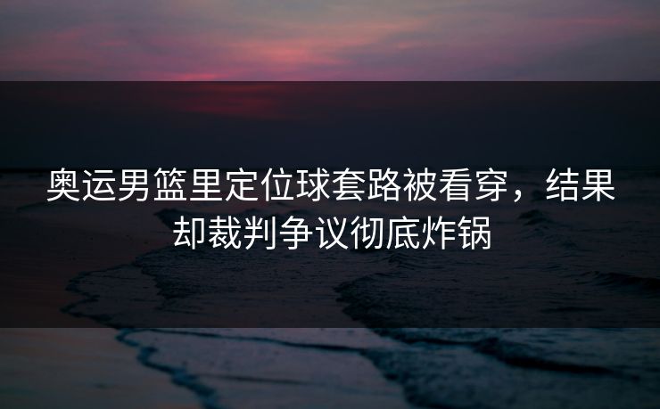 奥运男篮里定位球套路被看穿，结果却裁判争议彻底炸锅