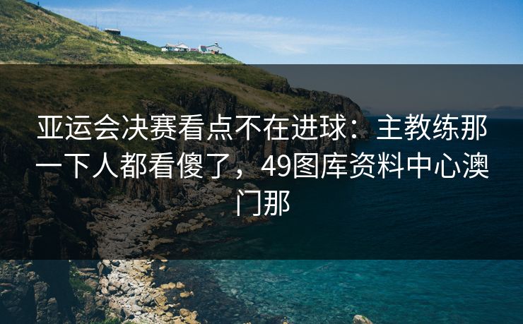 亚运会决赛看点不在进球：主教练那一下人都看傻了，49图库资料中心澳门那