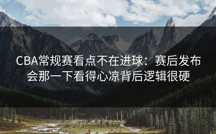 CBA常规赛看点不在进球：赛后发布会那一下看得心凉背后逻辑很硬
