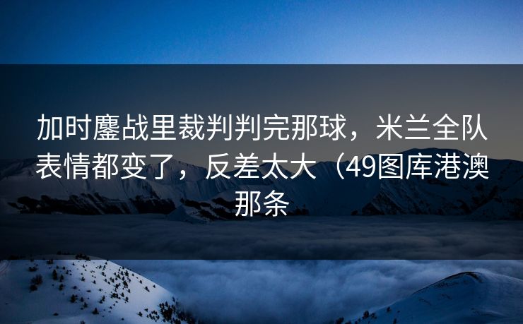 加时鏖战里裁判判完那球，米兰全队表情都变了，反差太大（49图库港澳那条