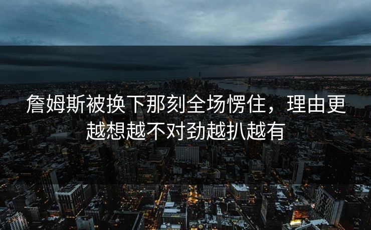 詹姆斯被换下那刻全场愣住,理由更越想越不对劲越扒越有 詹姆斯被换下那刻全场愣住,理由更越想越不对劲越扒越有