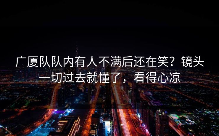 广厦队队内有人不满后还在笑？镜头一切过去就懂了，看得心凉