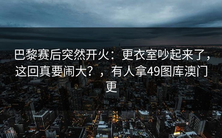 巴黎赛后突然开火:更衣室吵起来了,这回真要闹大?,有人拿49图库澳门更 巴黎赛后突然开火:更衣室吵起来了,这回真要闹大?,有人拿49图库澳门更