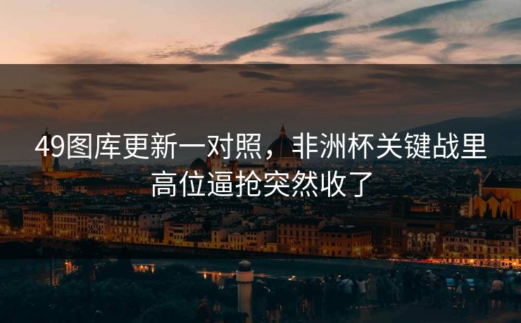 49图库更新一对照,非洲杯关键战里高位逼抢突然收了 49图库更新一对照,非洲杯关键战里高位逼抢突然收了