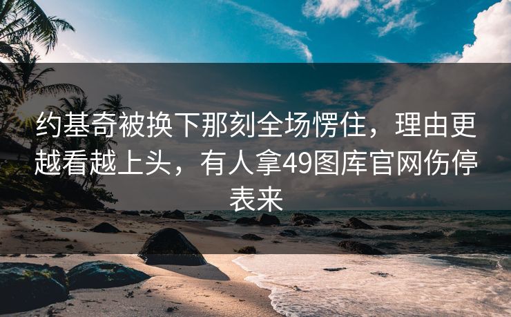 约基奇被换下那刻全场愣住，理由更越看越上头，有人拿49图库官网伤停表来