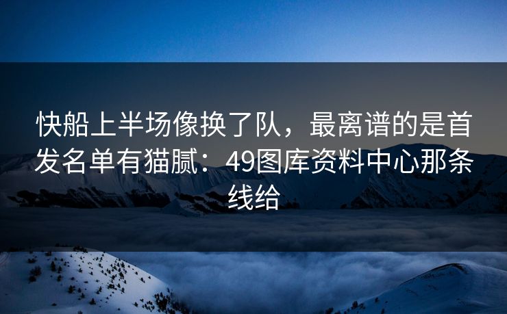 快船上半场像换了队,最离谱的是首发名单有猫腻:49图库资料中心那条线给 快船上半场像换了队,最离谱的是首发名单有猫腻:49图库资料中心那条线给