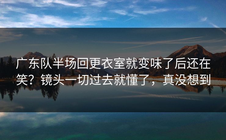 广东队半场回更衣室就变味了后还在笑？镜头一切过去就懂了，真没想到