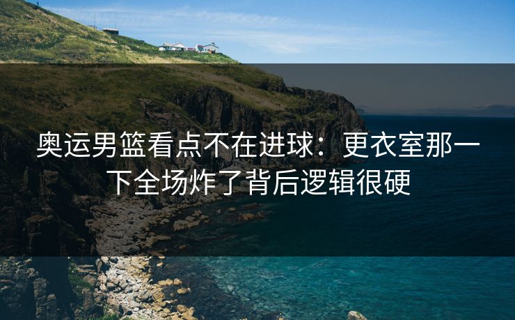 奥运男篮看点不在进球：更衣室那一下全场炸了背后逻辑很硬