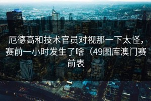 厄德高和技术官员对视那一下太怪，赛前一小时发生了啥（49图库澳门赛前表