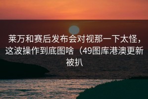 莱万和赛后发布会对视那一下太怪，这波操作到底图啥（49图库港澳更新被扒