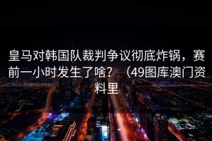 皇马对韩国队裁判争议彻底炸锅，赛前一小时发生了啥？（49图库澳门资料里