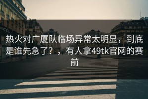 热火对广厦队临场异常太明显，到底是谁先急了？，有人拿49tk官网的赛前