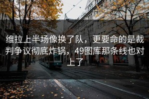 维拉上半场像换了队，更要命的是裁判争议彻底炸锅，49图库那条线也对上了