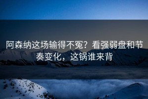 阿森纳这场输得不冤？看强弱盘和节奏变化，这锅谁来背