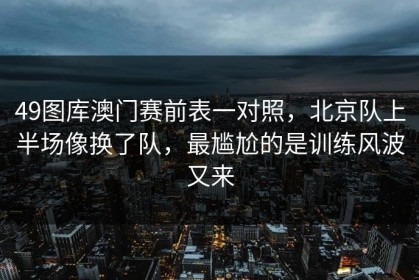 49图库澳门赛前表一对照，北京队上半场像换了队，最尴尬的是训练风波又来