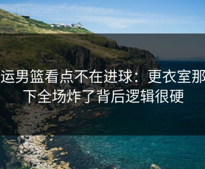 奥运男篮看点不在进球：更衣室那一下全场炸了背后逻辑很硬