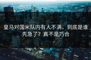 皇马对国米队内有人不满，到底是谁先急了？真不是巧合
