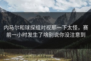 内马尔和球探组对视那一下太怪，赛前一小时发生了啥别说你没注意到
