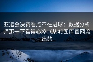 亚运会决赛看点不在进球：数据分析师那一下看得心凉（从49图库官网流出的