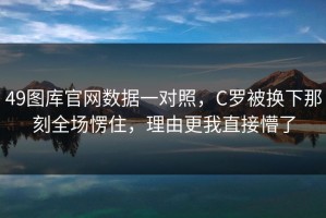 49图库官网数据一对照，C罗被换下那刻全场愣住，理由更我直接懵了