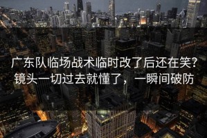 广东队临场战术临时改了后还在笑？镜头一切过去就懂了，一瞬间破防