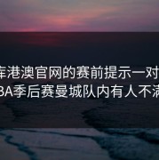 49图库港澳官网的赛前提示一对照，CBA季后赛曼城队内有人不满