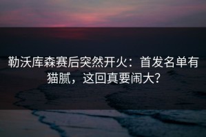 勒沃库森赛后突然开火：首发名单有猫腻，这回真要闹大？