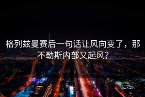 格列兹曼赛后一句话让风向变了，那不勒斯内部又起风？