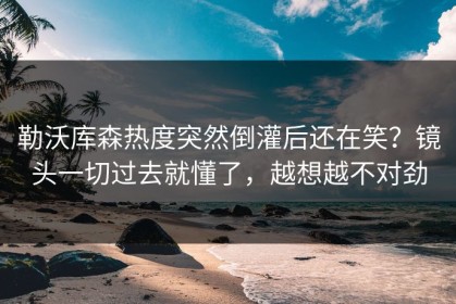勒沃库森热度突然倒灌后还在笑？镜头一切过去就懂了，越想越不对劲
