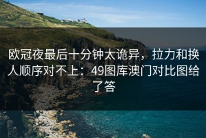 欧冠夜最后十分钟太诡异，拉力和换人顺序对不上：49图库澳门对比图给了答