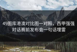 49图库港澳对比图一对照，西甲强强对话赛前发布会一句话埋雷