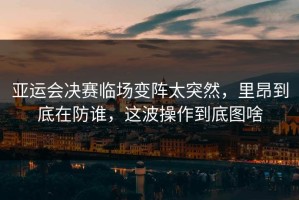 亚运会决赛临场变阵太突然，里昂到底在防谁，这波操作到底图啥