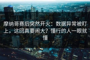 摩纳哥赛后突然开火：数据异常被盯上，这回真要闹大？懂行的人一眼就懂