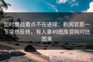 加时鏖战看点不在进球：新闻官那一下突然反转，有人拿49图库官网对比图来