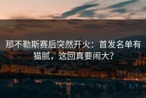那不勒斯赛后突然开火：首发名单有猫腻，这回真要闹大？