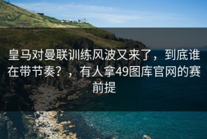 皇马对曼联训练风波又来了，到底谁在带节奏？，有人拿49图库官网的赛前提